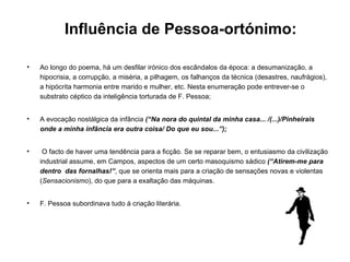 Influência de Pessoa-ortónimo: Ao longo do poema, há um desfilar irónico dos escândalos da época: a desumanização, a hipocrisia, a corrupção, a miséria, a pilhagem, os falhanços da técnica (desastres, naufrágios), a hipócrita harmonia entre marido e mulher, etc. Nesta enumeração pode entrever-se o substrato céptico da inteligência torturada de F. Pessoa;  A evocação nostálgica da infância  (“Na nora do quintal da minha casa... /(...)/Pinheirais onde a minha infância era outra coisa/ Do que eu sou...”); O facto de haver uma tendência para a ficção. Se se reparar bem, o entusiasmo da civilização industrial assume, em Campos, aspectos de um certo masoquismo sádico  (“Atirem-me para dentro  das fornalhas!” , que se orienta mais para a criação de sensações novas e violentas ( Sensacionismo ), do que para a exaltação das máquinas.  F. Pessoa subordinava tudo à criação literária. 
