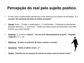 Percepção do real pelo sujeito poético. O modo como o sujeito poético percepciona o real, baseia-se num excesso de sensações:  “(...) excesso / De expressão de todas as minhas sensações” Visuais:   forma – “Ó rodas, ó engrenagens (...)”; luminosidade – “À dolorosa luz das grandes lâmpadas eléctricas (...)”; movimento – “Andam por estas correias de transmissão e por estes êmbolos e por estes volantes”. Auditivas:   “(...) r-r-r-r-r-r eterno!”, “De vos ouvir demasiadamente de perto”; “Rugindo, rangendo (...)”,  v. 24; Olfactivas:   “A todos os perfumes de óleos e calores e carvões”. Gustativas:   “Tenho os lábios secos (...)” ; Tácteis :   “Fazendo-me um excesso de carícias ao corpo numa só carícia à alma.” 
