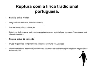 Ruptura com a lírica tradicional portuguesa. Ruptura a nível formal:  Irregularidade estrófica, métrica e rítmica;  Uso excessivo da coordenação;  Catadupa de figuras de estilo (onomatopeias ousadas, apóstrofes e enumerações exageradas), discurso caótico... Ruptura a nível do conteúdo:  O uso de palavras completamente prosaicas (comuns ou vulgares);  O canto excessivo da civilização industrial; a ousadia de tocar em alguns aspectos negativos da sociedade, etc. 