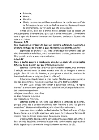  Astarote;
 Venus;
 Afrodite;
 Maria, no caso dos católicos que deixam de confiar no sacrifício
de Cristo para buscar uma mediadora; quando não encontramos
tal ensinamento, ou versículo que cite a veracidade.
Vimos antes, que até o animal bruto percebe que só existe um
Deus; enquanto o homem apela para coisas que não existem. Daí o motivo
que o apostolo Paulo escrevendo aos Romanos, declarou a loucura de
adorar a criatura .
Romanos 1:25
Pois mudaram a verdade de Deus em mentira, adorando e servindo a
criatura em lugar do criador, o qual é bendito eternamente. Amém!
Significado de criatura – S.F, todo ser criado; notoriamente todo ser
vivo é uma criatura de Deus, até o homem é uma criatura, passando a ser
filho quando aceita a Jesus como salvador.
João 1:12
Mas, a todos quanto o receberam, deu-lhes o poder de serem feitos
filhos de Deus, á saber, aos que crêem no seu nome.
Estamos falando dos seres vivo que habitam na terra, mas em meio
à criação encontramos os seres mortos que são as imagens e deuses
pagão obras fictícias do homem, e para piorar a situação, ainda estão
inventando deuses andróginos (macho e fêmea).
O homem é tendencioso a criar muitas fábulas, para massagear o
seu ego pecaminoso, mas isso só vai levá-lo a uma destruição total.
No ano 1978, surgiu um cantor e guitarrista famoso, “o Pepeu
Gomes”; e um dos seus grandes sucessos foi uma música que dizia assim:
Ser um homem feminino
não fere o meu lado masculino,
se deus é menina e menino
sou masculino e feminino.
Estamos diante de um texto que ofende a santidade do Senhor,
porque Deus não é do sexo masculino nem feminino e sim: “Do gênero
masculino”. Ele tem uma identidade; mas não da forma humana.
Hoje nem se escuta falar no Pedro Anibal de Oliveira Gomes – Vulgo
Pepeu Gomes, e a geração atual nem sabe quem foi o tal cantor famoso. O
mesmo ficou no tempo porque com Deus não se brinca.
O ser humano pode perder a salvação por não conhecer ao Senhor e
ficar criando factóides; devemos buscar todo conhecimento espiritual na
Bíblia Sagrada para termos um integridade com as coisas do céu.
 