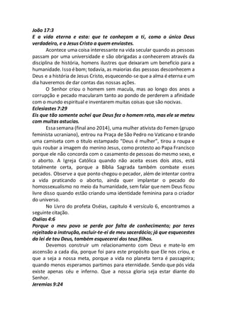 João 17:3
E a vida eterna e esta: que te conheçam a ti, como o único Deus
verdadeiro, e a Jesus Cristo a quem enviastes.
Acontece uma coisa interessante na vida secular quando as pessoas
passam por uma universidade e são obrigadas a conhecerem através da
disciplina de história, homens ilustres que deixaram um beneficio para a
humanidade. Isso ébom; todavia, as maiorias das pessoas desconhecem a
Deus e a história de Jesus Cristo, esquecendo-se que a alma é eterna e um
dia haveremos de dar contas das nossas ações.
O Senhor criou o homem sem macula, mas ao longo dos anos a
corrupção e pecado macularam tanto ao pondo de perderem a afinidade
com o mundo espiritual e inventarem muitas coisas que são nocivas.
Eclesiastes 7:29
Eis que tão somente achei que Deus fez o homem reto, mas ele se meteu
com muitas astucias.
Essa semana (final ano 2014), uma mulher ativista do Femen (grupo
feminista ucraniano), entrou na Praça de São Pedro no Vaticano e tirando
uma camiseta com o titulo estampado “Deus é mulher”, tirou a roupa e
quis roubar a imagem do menino Jesus, como protesto ao Papa Francisco
porque ele não concorda com o casamento de pessoas do mesmo sexo, e
o aborto. A Igreja Católica quando não aceita esses dois atos, está
totalmente certa, porque a Bíblia Sagrada também combate esses
pecados. Observe a que ponto chegou o pecador, além de intentar contra
a vida praticando o aborto, ainda quer implantar o pecado do
homossexualismo no meio da humanidade, sem falar que nem Deus ficou
livre disso quando estão criando uma identidade feminina para o criador
do universo.
No Livro do profeta Oséias, capitulo 4 versículo 6, encontramos a
seguinte citação.
Oséias 4:6
Porque o meu povo se perde por falta de conhecimento; por teres
rejeitado a instrução, excluir-te-ei de meu sacerdócio; já que esquecestes
da lei de teu Deus, também esquecerei dos teus filhos.
Devemos construir um relacionamento com Deus e mate-lo em
ascensão a cada dia, porque foi para este propósito que Ele nos criou, e
que a seja a nossa meta, porque a vida no planeta terra é passageira;
quando menos esperamos partimos para eternidade. Sendo que pós vida
existe apenas céu e inferno. Que a nossa gloria seja estar diante do
Senhor.
Jeremias 9:24
 
