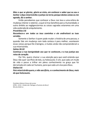 Mas o que se gloriar, glorie-se nisto, em conhecer e saber que eu sou o
Senhor e faço misericórdia e justiça na terra; porque destas coisas eu me
agrado, diz o senhor.
Então percebemos que conhecer a Deus nos leva a uma esfera de
mudança interior e exterior, a qual só traz beneficio para a humanidade; e
outro âmbito ao negligenciarmos as coisas sagradas estaremos em uma
vida acelerada de aniquilamento.
Provérbios 3:6
Reconhece-o em todos os teus caminhos e ele endireitará as tuas
veredas.
Somente o Senhor é quem pode mudar a história de uma pessoa, e
quando falo em mudança com toda certeza é para melhor; acontecem
essas coisas porque Ele é benigno, e muitos ainda não compreenderam a
sua misericórdia.
Salmo 36:10
Continua a tua benignidade aos que te conhecem, e a tua justiça aos
retos de coração.
Por fim, quero chamar a sua atenção para que você entenda que
Deus não quer sacrifício de tolo, ou holocausto. E sim, que cada um mude
de vida e passe a trilhar em pleno conhecimento na graça que foi
derramada em cada ser humano, para que cada um viva para Deus.
Oséias 6:6
Pois misericórdia quero, e não sacrifício, e o conhecimento de Deus, mais
do que holocausto.
Presbítero Robson Colaço de Lucena
OTPB – 2219 – Ordem dos Teólogos e Pastores do Brasil
Missão América
 