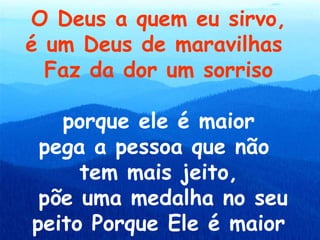 O Deus a quem eu sirvo,
é um Deus de maravilhas
  Faz da dor um sorriso

   porque ele é maior
 pega a pessoa que não
     tem mais jeito,
 põe uma medalha no seu
peito Porque Ele é maior
 