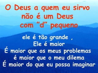 O Deus a quem eu sirvo
    não é um Deus
   com ”d” pequeno
      ele é tão grande ,
          Ele é maior
É maior que os meus problemas
   é maior que o meu dilema
É maior do que eu possa imaginar
 