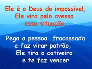 Ele é o Deus do impossível,
   Ele vira pelo avesso
       essa situação.

Pega a pessoa fracassada
   e faz virar patrão,
   Ele tira o cativeiro
      e te faz vencer
 