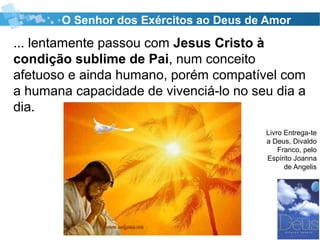 ... lentamente passou com Jesus Cristo à
condição sublime de Pai, num conceito
afetuoso e ainda humano, porém compatível com
a humana capacidade de vivenciá-lo no seu dia a
dia.
O Senhor dos Exércitos ao Deus de Amor
Livro Entrega-te
a Deus, Divaldo
Franco, pelo
Espírito Joanna
de Angelis
 