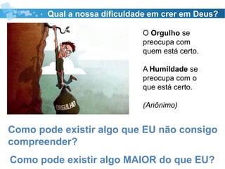 Qual a nossa dificuldade em crer em Deus?
O Orgulho se
preocupa com
quem está certo.
A Humildade se
preocupa com o
que está certo.
(Anônimo)
Como pode existir algo que EU não consigo
compreender?
Como pode existir algo MAIOR do que EU?
 