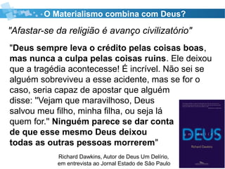 O Materialismo combina com Deus?
"Afastar-se da religião é avanço civilizatório"
Richard Dawkins, Autor de Deus Um Delírio,
em entrevista ao Jornal Estado de São Paulo
"Deus sempre leva o crédito pelas coisas boas,
mas nunca a culpa pelas coisas ruins. Ele deixou
que a tragédia acontecesse! É incrível. Não sei se
alguém sobreviveu a esse acidente, mas se for o
caso, seria capaz de apostar que alguém
disse: ''Vejam que maravilhoso, Deus
salvou meu filho, minha filha, ou seja lá
quem for.'' Ninguém parece se dar conta
de que esse mesmo Deus deixou
todas as outras pessoas morrerem"
 