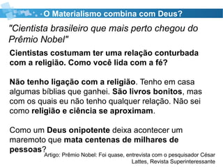 O Materialismo combina com Deus?
"Cientista brasileiro que mais perto chegou do
Prêmio Nobel"
Artigo: Prêmio Nobel: Foi quase, entrevista com o pesquisador César
Lattes, Revista Superinteressante
Cientistas costumam ter uma relação conturbada
com a religião. Como você lida com a fé?
Não tenho ligação com a religião. Tenho em casa
algumas bíblias que ganhei. São livros bonitos, mas
com os quais eu não tenho qualquer relação. Não sei
como religião e ciência se aproximam.
Como um Deus onipotente deixa acontecer um
maremoto que mata centenas de milhares de
pessoas?
 