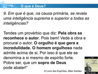 O que é Deus?
9. Em que é que, na causa primária, se revela
uma inteligência suprema e superior a todas as
inteligências?
Tendes um provérbio que diz: Pela obra se
reconhece o autor. Pois bem! Vede a obra e
procurai o autor. O orgulho é que gera a
incredulidade. O homem orgulhoso nada
admite acima de si. Por isso é que ele se
denomina a si mesmo de espírito forte.
Pobre ser, que um sopro de Deus
pode abater!”
O Livro dos Espíritos, Allan Kardec
 