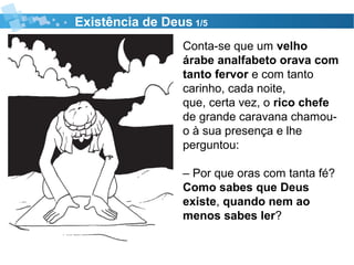 Existência de Deus 1/5
Conta-se que um velho
árabe analfabeto orava com
tanto fervor e com tanto
carinho, cada noite,
que, certa vez, o rico chefe
de grande caravana chamou-
o à sua presença e lhe
perguntou:
– Por que oras com tanta fé?
Como sabes que Deus
existe, quando nem ao
menos sabes ler?
 