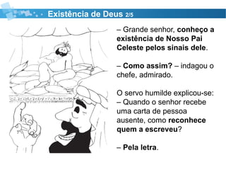 Existência de Deus 2/5
– Grande senhor, conheço a
existência de Nosso Pai
Celeste pelos sinais dele.
– Como assim? – indagou o
chefe, admirado.
O servo humilde explicou-se:
– Quando o senhor recebe
uma carta de pessoa
ausente, como reconhece
quem a escreveu?
– Pela letra.
 