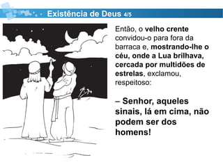 Existência de Deus 4/5
Então, o velho crente
convidou-o para fora da
barraca e, mostrando-lhe o
céu, onde a Lua brilhava,
cercada por multidões de
estrelas, exclamou,
respeitoso:
– Senhor, aqueles
sinais, lá em cima, não
podem ser dos
homens!
 