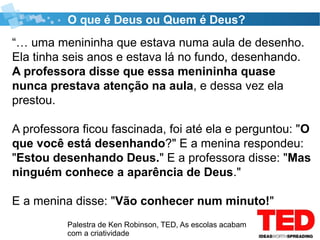 Palestra de Ken Robinson, TED, As escolas acabam
com a criatividade
O que é Deus ou Quem é Deus?
“… uma menininha que estava numa aula de desenho.
Ela tinha seis anos e estava lá no fundo, desenhando.
A professora disse que essa menininha quase
nunca prestava atenção na aula, e dessa vez ela
prestou.
A professora ficou fascinada, foi até ela e perguntou: "O
que você está desenhando?" E a menina respondeu:
"Estou desenhando Deus." E a professora disse: "Mas
ninguém conhece a aparência de Deus."
E a menina disse: "Vão conhecer num minuto!"
 