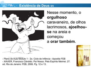 Existência de Deus 5/5
- Plano de Aula Módulo 1 - 2o. Ciclo de Infância - Apostila FEB
- XAVIER, Francisco Cândido. Pai Nosso. Pelo Espírito Meimei. 27.
ed. Rio de Janeiro: FEB, 2006. Pg. 12 e 13.
Nesse momento, o
orgulhoso
caravaneiro, de olhos
lacrimosos, ajoelhou-
se na areia e
começou
a orar também.
 