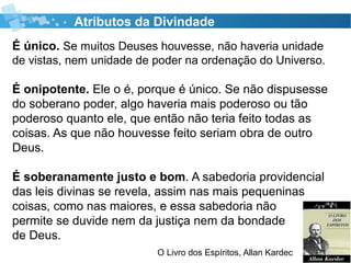 Atributos da Divindade
É único. Se muitos Deuses houvesse, não haveria unidade
de vistas, nem unidade de poder na ordenação do Universo.
É onipotente. Ele o é, porque é único. Se não dispusesse
do soberano poder, algo haveria mais poderoso ou tão
poderoso quanto ele, que então não teria feito todas as
coisas. As que não houvesse feito seriam obra de outro
Deus.
É soberanamente justo e bom. A sabedoria providencial
das leis divinas se revela, assim nas mais pequeninas
coisas, como nas maiores, e essa sabedoria não
permite se duvide nem da justiça nem da bondade
de Deus.
O Livro dos Espíritos, Allan Kardec
 