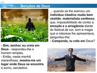 Bençãos de Deus
... quando se lhe acercou um
indivíduo citadino muito bem
vestido, materialista confesso,
que, impossibilitado de conter a
emoção e a arrogância diante
do festival de cor, som e magia
que a natureza lhe apresentava,
perguntou-lhe:
- Camponês, tu crês em Deus?
- Sim, senhor, eu creio em
Deus - respondeu-lhe o
homem simples.
- Então, nesta manhã
maravilhosa, mostra-me um
lugar onde Deus se encontra
e sorriu, sarcástico.
 
