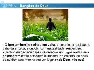 Bençãos de Deus
- O homem humilde olhou em volta, enquanto se apoiava ao
cabo da enxada, e depois, com naturalidade, respondeu:
- Senhor, eu não sou capaz de mostrar um lugar onde Deus
se encontra nesta paisagem iluminada. No entanto, eu peço
ao senhor para mostrar-me um lugar onde Deus não está.
 
