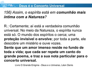 156) Assim, o espírita está em comunhão mais
íntima com a Natureza?
Livro O Grande Enigma - Deus e o Universo, Léon Denis
Deus é o Concerto Universal
R.: Certamente; aí está a verdadeira comunhão
universal. No meio da Natureza, o espírita nunca
está só. O mundo dos espíritos o cerca; uma
proteção invisível o envolve; por toda a parte, ele
descobre um mistério e ouve vozes.
Sente que um amor imenso reside no fundo de
toda a vida; que cada ser repete um canto do
grande poema, e traz a sua nota particular para o
concerto universal.
 