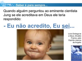 Quando alguém perguntou ao eminente cientista
Jung se ele acreditava em Deus ele teria
respondido:
Saber é para sempre...
Livro Entrega-te
a Deus, Divaldo
Franco, pelo
Espírito Joanna
de Angelis
- Eu não acredito, Eu sei...
 