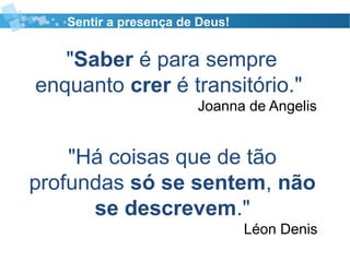 Sentir a presença de Deus!
"Saber é para sempre
enquanto crer é transitório."
Joanna de Angelis
"Há coisas que de tão
profundas só se sentem, não
se descrevem."
Léon Denis
 