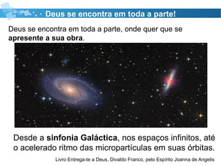Deus se encontra em toda a parte, onde quer que se
apresente a sua obra.32
Deus se encontra em toda a parte!
Livro Entrega-te a Deus, Divaldo Franco, pelo Espírito Joanna de Angelis
Desde a sinfonia Galáctica, nos espaços infinitos, até
o acelerado ritmo das micropartículas em suas órbitas.
 