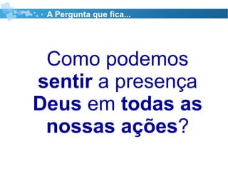 Como podemos
sentir a presença
Deus em todas as
nossas ações?
A Pergunta que fica...
 
