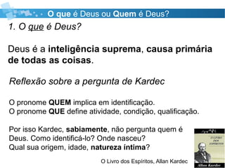 O que é Deus ou Quem é Deus?
1. O que é Deus?
Deus é a inteligência suprema, causa primária
de todas as coisas.
O Livro dos Espíritos, Allan Kardec
Reflexão sobre a pergunta de Kardec
O pronome QUEM implica em identificação.
O pronome QUE define atividade, condição, qualificação.
Por isso Kardec, sabiamente, não pergunta quem é
Deus. Como identificá-lo? Onde nasceu?
Qual sua origem, idade, natureza íntima?
 