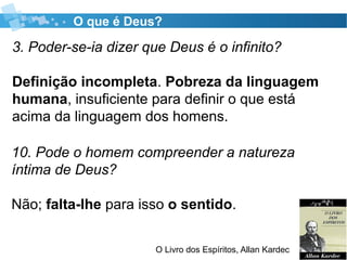 O que é Deus?
3. Poder-se-ia dizer que Deus é o infinito?
Definição incompleta. Pobreza da linguagem
humana, insuficiente para definir o que está
acima da linguagem dos homens.
O Livro dos Espíritos, Allan Kardec
10. Pode o homem compreender a natureza
íntima de Deus?
Não; falta-lhe para isso o sentido.
 