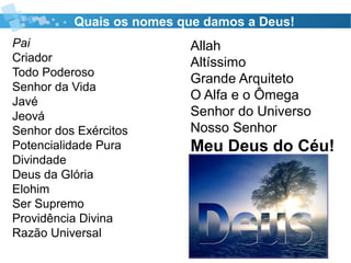 Quais os nomes que damos a Deus!
Pai
Criador
Todo Poderoso
Senhor da Vida
Javé
Jeová
Senhor dos Exércitos
Potencialidade Pura
Divindade
Deus da Glória
Elohim
Ser Supremo
Providência Divina
Razão Universal
Allah
Altíssimo
Grande Arquiteto
O Alfa e o Ômega
Senhor do Universo
Nosso Senhor
Meu Deus do Céu!
 