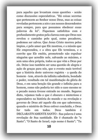 10
para aqueles que levantam essas questões - senão
como discussões especulativas. "Há coisas secretas
que pertencem ao Senhor nosso Deus, mas as coisas
reveladas pertencem a nós e aos nossos descendentes
para sempre, para que possamos obedecer essas
palavras da lei". Fiquemos satisfeitos com e
profundamente gratos pela clareza com que Deus nos
revelou o caminho pelo qual, como pecadores,
podemos ser salvos. Que Jesus Cristo morreu pelos
ímpios, e pelo amor que Ele mostrou, e a missão que
Ele empreendeu, e a obra que Ele terminou, e o
convite que Ele emitiu, prometendo não expulsar
ninguém que acredite nele, salvando ao máximo, e
sem uma obra própria, todos os que vêm a Deus por
ele. Deixe isso também ser uma questão de alegria e
ação de graças para nós, que o evento mais terrível
que a história deste universo registra - a queda do
homem - tem, através da infinita sabedoria, bondade
e poder, resultado em tal manifestação da glória de
Deus, e em uma benção tão grande e infinita para o
homem, como não poderia ter sido o caso mesmo se
o pecado nunca tivesse entrado no mundo. Seguros
disto, vejamos tudo o que é obscuro e misterioso e
especulativo na história do mundo e na revelação e
governo de Deus até aquele dia em que saberemos,
quando o mistério de Deus estiver concluído, e Deus
for tudo em todos. Deus também é
DECLARATIVAMENTE SANTO - Sua palavra é uma
revelação de Sua santidade. Ele é chamado de "o
Santo"; "O Santo de Israel, cujo nome é Santo"; "Tu
 