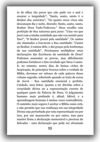 11
és de olhos tão puros que não pode ver o mal e
encarar a iniquidade"; "Santo, santo, santo é o
Senhor dos exércitos"; "Os quatro seres vivos não
descansam dia e noite, dizendo: Santo, santo, santo,
Senhor Deus Todo-Poderoso." Deus escolhe esta
perfeição de Sua natureza para jurar: "Uma vez que
jurei com a minha santidade que não vou mentir para
Davi", "O Senhor jurará pela santidade". Os santos
são chamados a louvarem a Sua santidade: "Cantai
ao Senhor, ó santos dele, e dai graças pela lembrança
da sua santidade". Precisamos multiplicar estas
declarações das Escrituras da santidade de Deus?
Podemos aumentar as provas, mas dificilmente
podemos fortalecer o fato revelado que Deus é santo.
E, no entanto, nestes dias de baixas visões de
Inspiração, de princípios frouxos sobre a verdade da
Bíblia, devemos ser zelosos de cada palavra desse
volume sagrado, sobretudo quando se trata da coroa
de Jeová - Sua santidade essencial e perfeita.
Cuidado, meu leitor, quanto a ter dúvidas sobre a
veracidade divina ou a representação correta de
qualquer parte da Palavra de Deus. O julgamento
humano mais profundo é, afinal, falível, e a
aprendizagem humana é muitas vezes contraditória.
O caminho mais seguro é aceitar a Bíblia como está,
e não permita que sua confiança em sua integridade
Divina seja perturbada por esta representação ou por
isso, por um manuscrito ou por outro; mas para
manter firme a declaração memorável e preciosa do
Salvador - uma declaração que pode ser afrontada
 