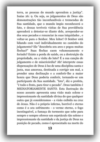 13
terra, as pessoas do mundo aprendem a justiça".
Isaías 26: 9. Ou seja, os julgamentos de Deus são
demonstrações tão inconfundíveis e tremendas de
Sua santidade, que o mundo ímpio reconhecerá o
fato, e dessas terríveis visitas de Sua providência
aprenderá a detestar-se diante dele, arrepender-se
dos seus pecados e renunciar às suas iniquidades , e
voltar-se para o Senhor. Meu leitor! O Senhor está
lidando com você individualmente no caminho do
julgamento? Ele "descobriu seu arco e pegou muitas
flechas?" Suas flechas caem volumosamente e
ferindo? Existe a perda de saúde, ou a destruição da
propriedade, ou a visita do luto? É a sua canção de
julgamento e de misericórdia? Ah! interprete essas
dispensações de Deus à luz de uma disciplina santa e
justa, mas amorosa, destinada a corrigir um mal, a
prender uma declinação e a conferir-lhe a maior
honra que Deus poderia conferir, tornando-se um
participante da Sua santidade. "Isto", diz o profeta,
"é todo o fruto, para tirar o pecado". Deus também é
MEDIATORIAMENTE SANTO. Esta ilustração do
nosso assunto apresenta uma visão mais solene e
impressionante da santidade divina do que qualquer
outra que já consideramos - a visão exibida na cruz
de Jesus. Não é o próprio inferno, horrível e eterno
como é o seu sofrimento - o verme eterno, o fogo
inextinguível, a fumaça do tormento que sobe para
sempre e sempre oferece um espetáculo tão solene e
impressionante da santidade e da justiça de Deus na
punição de pecado, como é apresentado na morte do
 