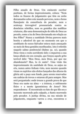 14
Filho amado de Deus. Um eminente escritor
puritano, de forma impressionante, coloca: "Nem
todos os frascos de julgamento que têm ou serão
derramados sobre este mundo perverso, nem o forno
flamejante da consciência do pecador, nem a
sentença irrevogável pronunciada contra os
demônios rebeldes, nem os gemidos das malditas
criaturas, dão uma demonstração do ódio de Deus ao
pecado, como a ira de Deus derramada em relação ao
Seu Filho!" Nunca a santidade Divina pareceu mais
bonita e adorável do que no momento em que o
semblante do nosso Salvador estava mais ameaçado
no meio de Seus gemidos moribundos. Isto é referido
naquele salmo penitencial (Salmo 32. 12), quando
Deus virou o rosto sorridente dele e empurrou a sua
lança afiada em seu coração, que forçou aquele grito
terrível dele: "Meu Deus, meu Deus, por que me
abandonaste? Mas, tu és santo". Uma visão tão
impressionante da santidade de Deus, os anjos no
céu, nunca antes tinham visto, nem mesmo quando
viram os espíritos não eleitos lançados das alturas da
glória até o poço sem fundo, para serem reservados
em cadeias de trevas e estarem ali para sempre. Mas
será perguntado: onde trouxe a grande prova de que
Deus era santo na alma – a tristeza, o sofrimento
físico e a morte ignominiosa de Jesus? Nós
respondemos - É encontrado no fato de que Ele era o
inocente morrendo pelo culpado, o Santo morrendo
pelo pecador. A justiça divina, na sua missão de
julgamento, enquanto varreu a cruz, encontrou o
 
