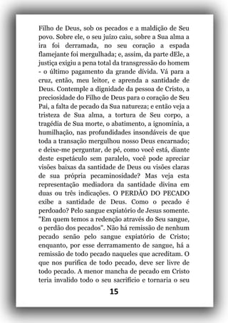 15
Filho de Deus, sob os pecados e a maldição de Seu
povo. Sobre ele, o seu juízo caiu, sobre a Sua alma a
ira foi derramada, no seu coração a espada
flamejante foi mergulhada; e, assim, da parte dEle, a
justiça exigiu a pena total da transgressão do homem
- o último pagamento da grande dívida. Vá para a
cruz, então, meu leitor, e aprenda a santidade de
Deus. Contemple a dignidade da pessoa de Cristo, a
preciosidade do Filho de Deus para o coração de Seu
Pai, a falta de pecado da Sua natureza; e então veja a
tristeza de Sua alma, a tortura de Seu corpo, a
tragédia de Sua morte, o abatimento, a ignomínia, a
humilhação, nas profundidades insondáveis de que
toda a transação mergulhou nosso Deus encarnado;
e deixe-me perguntar, de pé, como você está, diante
deste espetáculo sem paralelo, você pode apreciar
visões baixas da santidade de Deus ou visões claras
de sua própria pecaminosidade? Mas veja esta
representação mediadora da santidade divina em
duas ou três indicações. O PERDÃO DO PECADO
exibe a santidade de Deus. Como o pecado é
perdoado? Pelo sangue expiatório de Jesus somente.
"Em quem temos a redenção através do Seu sangue,
o perdão dos pecados". Não há remissão de nenhum
pecado senão pelo sangue expiatório de Cristo;
enquanto, por esse derramamento de sangue, há a
remissão de todo pecado naqueles que acreditam. O
que nos purifica de todo pecado, deve ser livre de
todo pecado. A menor mancha de pecado em Cristo
teria invalido todo o seu sacrifício e tornaria o seu
 