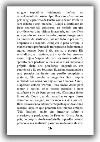 16
sangue expiatório totalmente ineficaz no
cancelamento de nossa culpa. Mas somos "redimidos
pelo sangue precioso de Cristo, como de um Cordeiro
sem defeito e sem mancha". E aqui a santidade de
Deus aparece tão conspícua, na medida em que
providenciou uma vítima imaculada, um sacrifício
sem pecado, um santo Salvador; assim, assegurando
os direitos da santidade, por um lado, e por outro,
limpando e apagando, completa e para sempre, a
mancha mais profunda da transgressão do homem. E
agora, porque Deus é tão santo, e porque Ele
reivindicou, ao máximo, a justiça de Seu governo
moral, veja-o "esperando para ser misericordioso",
"pronto para perdoar" o mais vil, o mais culpado, o
próprio chefe dos pecadores, lançando-se, em
penitência e fé, aos Seus pés. E, assim, estendendo a
esse pecador penitente um perdão completo e
gratuito, Ele recebe e magnifica Sua própria
santidade aos olhos dos anjos e dos homens. Assim,
o apóstolo coloca; "Porque Deus enviou Jesus para
tomar o castigo pelos nossos pecados e para
satisfazer a ira de Deus contra nós. Nós somos feitos
filhos de Deus quando acreditamos que Jesus
derramou seu sangue, sacrificando sua vida por nós.
Deus estava sendo inteiramente justo quando ele não
castigou aqueles que pecaram nos tempos antigos.
"Não hesitem então em lançar-se sobre a
misericórdia perdoadora de Deus em Cristo Jesus,
pois, no próprio ato de conferir-lhe o perdão de todo
pecado, a sua santidade parecerá ainda mais ilustre.
 