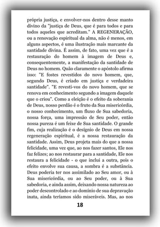 18
própria justiça, e envolver-nos dentro desse manto
divino da "justiça de Deus, que é para todos e para
todos aqueles que acreditam." A REGENERAÇÃO,
ou a renovação espiritual da alma, não é menos, em
alguns aspectos, é uma ilustração mais marcante da
santidade divina. É assim, de fato, uma vez que é a
restauração do homem à imagem de Deus e,
consequentemente, a manifestação da santidade de
Deus no homem. Quão claramente o apóstolo afirma
isso: "E fostes revestidos do novo homem, que,
segundo Deus, é criado em justiça e verdadeira
santidade". "E revesti-vos do novo homem, que se
renova em conhecimento segundo a imagem daquele
que o criou". Como a eleição é o efeito da soberania
de Deus, nosso perdão é o fruto da Sua misericórdia,
o nosso conhecimento, um fluxo de Sua sabedoria,
nossa força, uma impressão de Seu poder, então
nossa pureza é um feixe de Sua santidade. O grande
fim, cuja realização é o desígnio de Deus em nossa
regeneração espiritual, é a nossa restauração da
santidade. Assim, Deus projeta mais do que a nossa
felicidade, uma vez que, ao nos fazer santos, Ele nos
faz felizes; ao nos restaurar para a santidade, Ele nos
restaura a felicidade - o que inclui a outra, pois o
efeito envolve sua causa, a sombra é a substância.
Deus poderia ter nos assimilado ao Seu amor, ou à
Sua misericórdia, ou ao Seu poder, ou à Sua
sabedoria, e ainda assim, deixando nossa natureza ao
poder descontrolado e ao domínio de sua depravação
inata, ainda teríamos sido miseráveis. Mas, ao nos
 