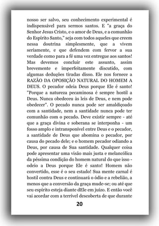 20
nosso ser salvo, seu conhecimento experimental é
indispensável para sermos santos. E "a graça do
Senhor Jesus Cristo, e o amor de Deus, e a comunhão
do Espírito Santo," seja com todos aqueles que creem
nessa doutrina simplesmente, que a vivem
seriamente, e que defendem com fervor a sua
verdade como para a fé uma vez entregue aos santos!
Mas devemos concluir este assunto, assim
brevemente e imperfeitamente discutido, com
algumas deduções tiradas disso. Ele nos fornece a
RAZÃO DA OPOSIÇÃO NATURAL DO HOMEM A
DEUS. O pecador odeia Deus porque Ele é santo!
"Porque a natureza pecaminosa é sempre hostil a
Deus. Nunca obedeceu às leis de Deus, e nem pode
obedecer". O pecado nunca pode ser amaldiçoado
com a santidade, nem a santidade nunca pode ter
comunhão com o pecado. Deve existir sempre - até
que a graça divina e soberana se interponha - um
fosso amplo e intransponível entre Deus e o pecador,
a santidade de Deus que abomina o pecador, por
causa do pecado dele; e o homem pecador odiando a
Deus, por causa de Sua santidade. Qualquer coisa
pode apresentar uma visão mais justa e melancólica
da péssima condição do homem natural do que isso -
odeio a Deus porque Ele é santo! Homem não
convertido, esse é o seu estado! Sua mente carnal é
hostil contra Deus e continuará o ódio e a rebelião, a
menos que a conversão da graça mude-se; ou até que
seu espírito esteja diante dEle em juízo. E então você
vai acordar com a terrível descoberta de que durante
 