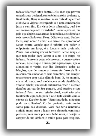 21
toda a vida você lutou contra Deus; mas que provou
uma disputa desigual, como foi uma coisa profana; e,
finalmente, Deus se mostrou mais forte do que você
e obteve a vitória; entregando-o a uma condenação
justa e sem fim. Em vista desta afirmação, qual é o
seu curso adequado e imediato? Em uma palavra, eu
pelo que abaixe suas armas de rebelião, se submeta e
seja reconciliado com Deus. Odiar este santo Senhor
Deus, cujo nome é amor, é o crime mais profundo!
Lutar contra Aquele que é infinito em poder e
onipotente em força, é a loucura mais profunda.
Pense nas consequências terríveis! Pense naquele
que tem poder para lançar a alma e o corpo no
inferno. Pense em quem odeia e contra quem você se
rebelou, o Deus que o criou, que o preservou, que o
alimentou e vestiu, que lhe dispensou todas as
bênçãos, que derramou o incessante fluxo da Sua
misericórdia em todos os seus caminhos, que sempre
te abençoou com nada além de bom! E, no entanto,
em vez do amor, você o odeia; em vez de obediência,
você se rebela; em vez de submissão, você o oferece
desafio; em vez de Seu paraíso, você prefere o seu
inferno! Pois, no seu estado atual, você não está
totalmente equipado para o céu! Está escrito com a
caneta do Espírito Santo: "Sem santidade, ninguém
pode ver o Senhor". O céu, portanto, seria muito
santo para sua diversão. Você não teria nenhuma
aptidão moral para o lugar, sem simpatia com seus
prazeres, sem amor por seus habitantes, e desejaria
escapar de um ambiente muito puro para respirar,
 