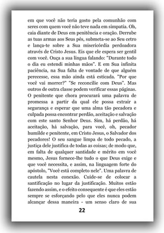 22
em que você não teria gosto pela comunhão com
seres com quem você não teve nada em simpatia. Oh,
caia diante de Deus em penitência e oração. Derrube
as tuas armas aos Seus pés, submeta-se ao Seu cetro
e lança-te sobre a Sua misericórdia perdoadora
através de Cristo Jesus. Eis que ele espera ser gentil
com você. Ouça a sua língua falando: "Durante todo
o dia eu estendi minhas mãos". E em Sua infinita
paciência, na Sua falta de vontade de que alguém
perecesse, essa mão ainda está esticada. "Por que
você vai morrer?" "Se reconcilie com Deus". Mas
outros de outra classe podem verificar essas páginas.
O penitente que chora procurará uma palavra de
promessa a partir da qual ele possa extrair a
segurança e esperar que uma alma tão pecadora e
culpada possa encontrar perdão, aceitação e salvação
com este santo Senhor Deus. Sim, há perdão, há
aceitação, há salvação, para você, oh, pecador
humilde e penitente, em Cristo Jesus, o Salvador dos
pecadores! O seu sangue limpa de todo pecado, a
justiça dele justifica de todas as coisas; de modo que,
em falta de qualquer santidade e mérito em você
mesmo, Jesus fornece-lhe tudo o que Deus exige e
que você necessita, e assim, na linguagem forte do
apóstolo, "Você está completo nele". Uma palavra de
cautela nesta conexão. Cuide-se de colocar a
santificação no lugar da justificação. Muitos estão
fazendo assim, e o efeito consequente é que eles estão
sempre se esforçando pelo que eles nunca podem
alcançar dessa maneira - um senso claro de sua
 