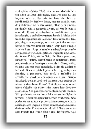 23
aceitação em Cristo. Não é por uma santidade forjada
em nós que Deus nos aceita, mas por uma justiça
forjada fora de nós; não na base da obra de
santificação do Espírito Santo, mas na base da obra
de justificação de Cristo. Assim, olhar para a nossa
santidade para a aceitação divina, em vez de para a
obra de Cristo, é substituir a santificação pela
justificação, o trabalho regenerador do Espírito pelo
trabalho expiatório do Salvador. Isso nunca lhe dará
paz, alegria e esperança, uma vez que todos os seus
próprios esforços pela santidade - com base em que
você está em vão procurando a salvação - provarão
ser fracassos tristes e repetidos; enquanto uma visão
de fé em Cristo, como "feito de Deus para nós,
sabedoria, justiça, santificação e redenção", trará
paz, alegria e confiança para a sua alma. Cessa, então,
os teus esforços pela santidade, a fim de ganhar o
favor de Deus; e estabeleça-se sobre o grande, mas
simples, o poderoso, mas fácil, o trabalho de
acreditar - acreditar em Jesus - e assim, "sendo
justificado pela fé, você terá paz com Deus através de
nosso Senhor Jesus Cristo". E ainda assim, deve ser
nosso objetivo ser santo! Mas como isso deve ser
alcançado? Não podemos ser santos e ser do mundo.
Não podemos ser santos - foi uma contradição de
termos - e viver em qualquer pecado conhecido. Não
podemos ser santos e prover para a carne, e amar a
sociedade dos ímpios, e assim caminhar após o curso
deste mundo. O que o apóstolo diz? "Pare de amar
esse mundo maligno e tudo o que lhe oferece, pois
 