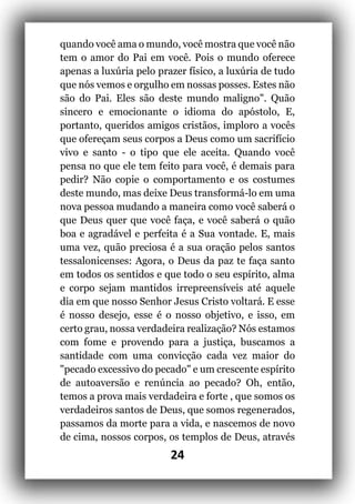 24
quando você ama o mundo, você mostra que você não
tem o amor do Pai em você. Pois o mundo oferece
apenas a luxúria pelo prazer físico, a luxúria de tudo
que nós vemos e orgulho em nossas posses. Estes não
são do Pai. Eles são deste mundo maligno". Quão
sincero e emocionante o idioma do apóstolo, E,
portanto, queridos amigos cristãos, imploro a vocês
que ofereçam seus corpos a Deus como um sacrifício
vivo e santo - o tipo que ele aceita. Quando você
pensa no que ele tem feito para você, é demais para
pedir? Não copie o comportamento e os costumes
deste mundo, mas deixe Deus transformá-lo em uma
nova pessoa mudando a maneira como você saberá o
que Deus quer que você faça, e você saberá o quão
boa e agradável e perfeita é a Sua vontade. E, mais
uma vez, quão preciosa é a sua oração pelos santos
tessalonicenses: Agora, o Deus da paz te faça santo
em todos os sentidos e que todo o seu espírito, alma
e corpo sejam mantidos irrepreensíveis até aquele
dia em que nosso Senhor Jesus Cristo voltará. E esse
é nosso desejo, esse é o nosso objetivo, e isso, em
certo grau, nossa verdadeira realização? Nós estamos
com fome e provendo para a justiça, buscamos a
santidade com uma convicção cada vez maior do
"pecado excessivo do pecado" e um crescente espírito
de autoaversão e renúncia ao pecado? Oh, então,
temos a prova mais verdadeira e forte , que somos os
verdadeiros santos de Deus, que somos regenerados,
passamos da morte para a vida, e nascemos de novo
de cima, nossos corpos, os templos de Deus, através
 