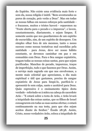 25
do Espírito. Não existe uma evidência mais forte e
sem ela, nossa religião é inútil. "Bem-aventurados os
puros de coração, pois verão a Deus". Mas em todas
as nossas falhas em nossos esforços pela santidade -
e fracassos, muitos e tristes haverá - reparemos na
"Fonte aberta para o pecado e a impureza", e lavem,
constantemente, diariamente, e sejam limpos. É
somente assim que nos guardaremos de um espírito
de escravidão, sim, de um espírito de desespero. Um
simples olhar fora de nós mesmos, tanto o nosso
sucesso como nossas tentativas mal sucedidas pela
santidade - para Jesus, deve ser nosso hábito
constante, se devemos caminhar em paz e em
comunhão com Deus. Para o Seu sangue expiatório,
tragam todas as nossas coisas santas, para que sejam
purificadas. Manchas de pecado, impurezas, traços
de imperfeição, tudo o que fazemos por Deus. Assim,
o serviço mais sagrado em que nos envolvemos, a
mente mais celestial que apreciamos, o dia mais
espiritual e útil que gastamos, precisa do sangue
expiatório de Jesus para limpá-lo, purificá-lo e
apresentá-lo sem culpa, santo e aceitável para Deus.
Quão expressivo é o ensinamento típico desta
verdade - referindo-se à mitra na cabeça do sacerdote
Arão - "E estará sobre a testa de Arão, e Arão levará
a iniquidade das coisas santas, que os filhos de Israel
consagrarem em todas as suas santas ofertas; e estará
continuamente na sua testa, para que eles sejam
aceitos diante do Senhor." Êxodo 28:38. Assim,
Cristo, nosso verdadeiro Arão, coloca a iniquidade de
 