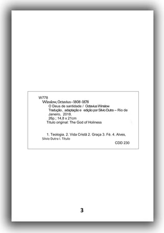 3
W778
Winslow,Octavius–1808-1878
O Deus de santidade / OctaviusWinslow
Tradução, adaptaçãoe ediçãoporSilvioDutra – Rio de
Janeiro, 2018.
26p.; 14,8 x 21cm
Título original: The God of Holiness
1. Teologia. 2. Vida Cristã 2. Graça 3. Fé. 4. Alves,
Silvio Dutra I. Título
CDD 230
 
