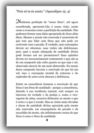 4
"Pois só tu és santo." (Apocalipse 15: 4)
Nenhuma perfeição de "nosso Deus", até agora
considerada, apresenta-Lhe à nossa visão, assim
como a si mesmo como a perfeição da santidade. Não
podemos formar uma ideia apropriada de Deus além
disso. Mesmo a mente não renovada é consciente de
que tem que lidar com Deus que não pode ser
conivente com o pecado. É verdade, suas concepções
devem ser obscuras, suas visões são defeituosas;
pois, qual a noção adequada da santidade divina
pode formar um ser pecaminoso? Suas opiniões
devem ser necessariamente exatamente o que são as
de um camponês não culto quanto ao que seja o sol,
observado através de um meio distorcido. Na mente
desse camponês haveria a convicção de que há um
sol; mas a concepção mental da natureza e do
esplendor do astro seria obscura e defeituosa.
Existe na consciência humana a convicção de que
Deus é um Deus de santidade - porque a consciência,
deixada à sua tendência natural, está sempre no
interesse da verdade e da justiça e, como o vice-
regente da alma, sussurra fielmente na mente o que
é certo e o que é errado. Mas as visões mais elevadas
e claras da santidade divina apreciada pela mente
não renovada, em consequência do pecado e da
escuridão da mente, são infinitamente curtas do que
Deus é como o Deus da santidade.
 