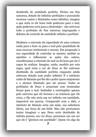 7
destituído de santidade perfeita. Divino em Sua
natureza, dotado de infinitas perfeições e possuindo
recursos vastos e ilimitados como infinitos, imagine
o que seria se ele fosse todo poderoso para o mal,
quão poderoso seria para a destruição - não estivesse
toda a perfeição de Sua natureza impregnada e
debaixo do controle da santidade infinita e perfeita!
Medimos a extensão da capacidade de uma criatura
caída para o bem ou para o mal pela quantidade de
seus recursos intelectuais e morais. Em proporção à
sua capacidade de controlar as mentes, moldar as
opiniões e influenciar as ações dos outros,
consideramos a extensão do mal ou do bem que ele é
capaz de realizar. Imagine, então, medido por esta
regra, qual seria o ser de Deus se Ele estivesse
destituído da santidade perfeita enquanto ainda
estivesse dotado com poder infinito! É o intelecto
caído de Satanás que lhe dá o poder quase onipotente
e o alcance ilimitado que ele possui. Todas as
perfeições de Deus o armariam com tremendas
forças para o mal, limitadas e restringidas apenas
pelo universo que ele formou e as criaturas que ele
criou, e Ele não seria um ser infinito em santidade,
impecável em pureza. Comparado com o dele, o
intelecto de Satanás seria um anão, sua sabedoria
idiota, sua força de um bebê. Mas não precisamos
tentar imaginar o que Deus seria destituído de
infinita pureza; em vez disso, pensemos em um ser
que ele é "glorioso em santidade". Quem viu algo da
 