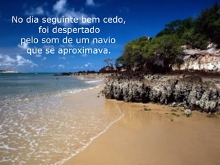 No dia seguinte bem cedo, foi despertado  pelo som de um navio que se aproximava. 