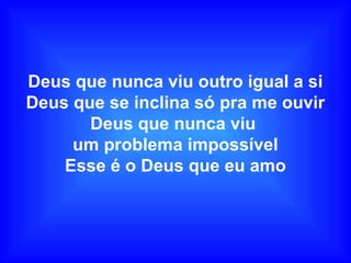 Deus que nunca viu outro igual a si
Deus que se inclina só pra me ouvir
Deus que nunca viu
um problema impossível
Esse é o Deus que eu amo
 