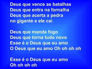 Deus que vence as batalhas
Deus que entra na fornalha
Deus que acerta a pedra
no gigante e ele cai
Deus que manda fogo
Deus que torna tudo novo
Esse é o Deus que eu amo
O Deus que eu amo Oh oh oh oh
Esse é o Deus que eu amo
Oh oh oh oh
 