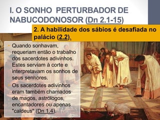 I. O SONHO PERTURBADOR DE 
NABUCODONOSOR (Dn 2.1-15) 
2. A habilidade dos sábios é desafiada no 
palácio (2.2). 
Pr. Moisés Sampaio de Paula 
13 
• Quando sonhavam, 
requeriam então o trabalho 
dos sacerdotes adivinhos. 
Estes serviam à corte e 
interpretavam os sonhos de 
seus senhores. 
• Os sacerdotes adivinhos 
eram também chamados 
de magos, astrólogos, 
encantadores ou apenas 
"caldeus" (Dn 1.4). 
 